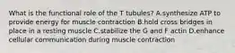 What is the functional role of the T tubules? A.synthesize ATP to provide energy for muscle contraction B.hold cross bridges in place in a resting muscle C.stabilize the G and F actin D.enhance cellular communication during muscle contraction