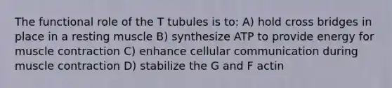 The functional role of the T tubules is to: A) hold cross bridges in place in a resting muscle B) synthesize ATP to provide energy for muscle contraction C) enhance cellular communication during muscle contraction D) stabilize the G and F actin