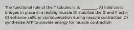 The functional role of the T tubules is to ________. A) hold cross bridges in place in a resting muscle B) stabilize the G and F actin C) enhance cellular communication during muscle contraction D) synthesize ATP to provide energy for muscle contraction