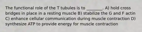 The functional role of the T tubules is to ________. A) hold cross bridges in place in a resting muscle B) stabilize the G and F actin C) enhance cellular communication during <a href='https://www.questionai.com/knowledge/k0LBwLeEer-muscle-contraction' class='anchor-knowledge'>muscle contraction</a> D) synthesize ATP to provide energy for muscle contraction