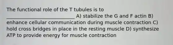 The functional role of the T tubules is to ____________________________ A) stabilize the G and F actin B) enhance cellular communication during muscle contraction C) hold cross bridges in place in the resting muscle D) synthesize ATP to provide energy for muscle contraction