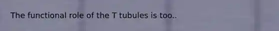 The functional role of the T tubules is too..