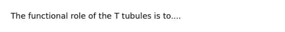 The functional role of the T tubules is to....