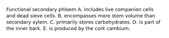 Functional secondary phloem A. includes live companion cells and dead sieve cells. B. encompasses more stem volume than secondary xylem. C. primarily stores carbohydrates. D. is part of the inner bark. E. is produced by the cork cambium.