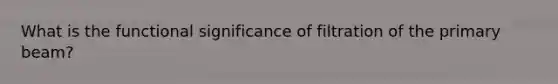 What is the functional significance of filtration of the primary beam?