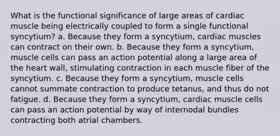 What is the functional significance of large areas of cardiac muscle being electrically coupled to form a single functional syncytium? a. Because they form a syncytium, cardiac muscles can contract on their own. b. Because they form a syncytium, muscle cells can pass an action potential along a large area of the heart wall, stimulating contraction in each muscle fiber of the syncytium. c. Because they form a syncytium, muscle cells cannot summate contraction to produce tetanus, and thus do not fatigue. d. Because they form a syncytium, cardiac muscle cells can pass an action potential by way of internodal bundles contracting both atrial chambers.