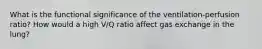 What is the functional significance of the ventilation-perfusion ratio? How would a high V/Q ratio affect gas exchange in the lung?