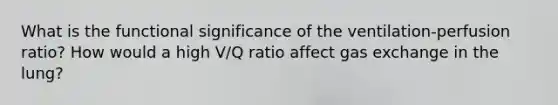 What is the functional significance of the ventilation-perfusion ratio? How would a high V/Q ratio affect gas exchange in the lung?