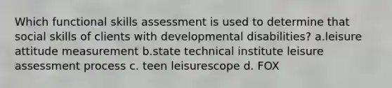 Which functional skills assessment is used to determine that social skills of clients with developmental disabilities? a.leisure attitude measurement b.state technical institute leisure assessment process c. teen leisurescope d. FOX