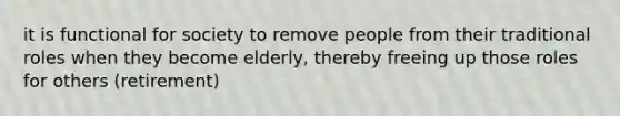 it is functional for society to remove people from their traditional roles when they become elderly, thereby freeing up those roles for others (retirement)