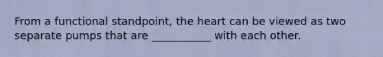 From a functional standpoint, the heart can be viewed as two separate pumps that are ___________ with each other.