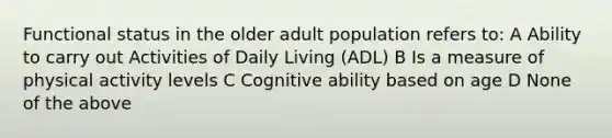 Functional status in the older adult population refers to: A Ability to carry out Activities of Daily Living (ADL) B Is a measure of physical activity levels C Cognitive ability based on age D None of the above