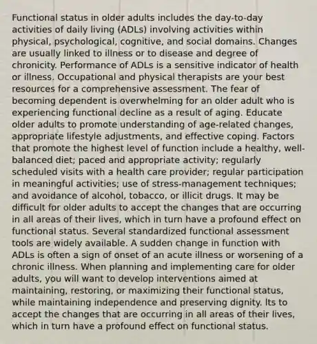 Functional status in older adults includes the day-to-day activities of daily living (ADLs) involving activities within physical, psychological, cognitive, and social domains. Changes are usually linked to illness or to disease and degree of chronicity. Performance of ADLs is a sensitive indicator of health or illness. Occupational and physical therapists are your best resources for a comprehensive assessment. The fear of becoming dependent is overwhelming for an older adult who is experiencing functional decline as a result of aging. Educate older adults to promote understanding of age-related changes, appropriate lifestyle adjustments, and effective coping. Factors that promote the highest level of function include a healthy, well-balanced diet; paced and appropriate activity; regularly scheduled visits with a health care provider; regular participation in meaningful activities; use of stress-management techniques; and avoidance of alcohol, tobacco, or illicit drugs. It may be difficult for older adults to accept the changes that are occurring in all areas of their lives, which in turn have a profound effect on functional status. Several standardized functional assessment tools are widely available. A sudden change in function with ADLs is often a sign of onset of an acute illness or worsening of a chronic illness. When planning and implementing care for older adults, you will want to develop interventions aimed at maintaining, restoring, or maximizing their functional status, while maintaining independence and preserving dignity. lts to accept the changes that are occurring in all areas of their lives, which in turn have a profound effect on functional status.