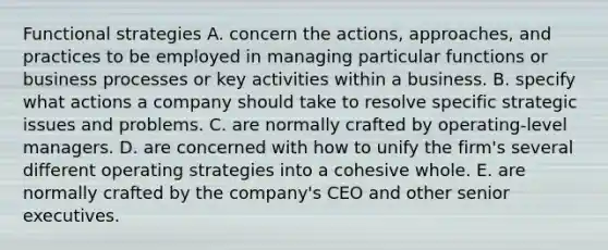 Functional strategies A. concern the actions, approaches, and practices to be employed in managing particular functions or business processes or key activities within a business. B. specify what actions a company should take to resolve specific strategic issues and problems. C. are normally crafted by operating-level managers. D. are concerned with how to unify the firm's several different operating strategies into a cohesive whole. E. are normally crafted by the company's CEO and other senior executives.