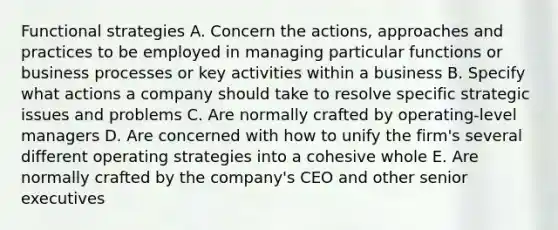 Functional strategies A. Concern the actions, approaches and practices to be employed in managing particular functions or business processes or key activities within a business B. Specify what actions a company should take to resolve specific strategic issues and problems C. Are normally crafted by operating-level managers D. Are concerned with how to unify the firm's several different operating strategies into a cohesive whole E. Are normally crafted by the company's CEO and other senior executives