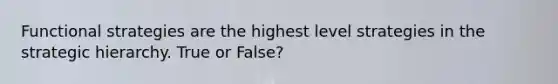 Functional strategies are the highest level strategies in the strategic hierarchy. True or False?