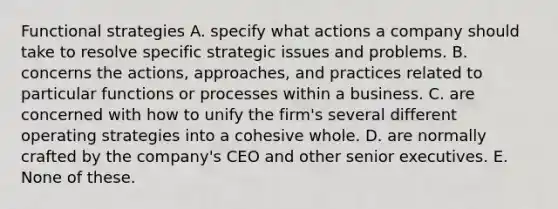 Functional strategies A. specify what actions a company should take to resolve specific strategic issues and problems. B. concerns the actions, approaches, and practices related to particular functions or processes within a business. C. are concerned with how to unify the firm's several different operating strategies into a cohesive whole. D. are normally crafted by the company's CEO and other senior executives. E. None of these.