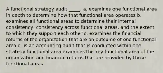 A functional strategy audit _____. a. examines one functional area in depth to determine how that functional area operates b. examines all functional areas to determine their internal consistency, consistency across functional areas, and the extent to which they support each other c. examines the financial returns of the organization that are an outcome of one functional area d. is an accounting audit that is conducted within one strategy functional area examines the key functional area of the organization and financial returns that are provided by those functional areas.