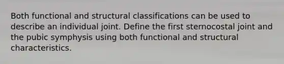 Both functional and structural classifications can be used to describe an individual joint. Define the first sternocostal joint and the pubic symphysis using both functional and structural characteristics.