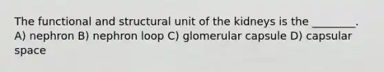 The functional and structural unit of the kidneys is the ________. A) nephron B) nephron loop C) glomerular capsule D) capsular space