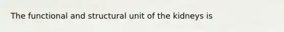 The functional and structural unit of the kidneys is