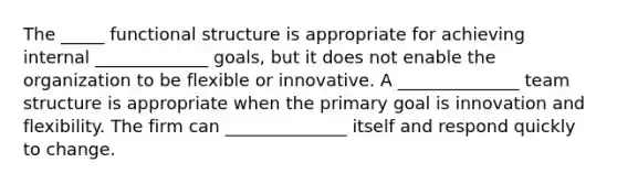 The _____ functional structure is appropriate for achieving internal _____________ goals, but it does not enable the organization to be flexible or innovative. A ______________ team structure is appropriate when the primary goal is innovation and flexibility. The firm can ______________ itself and respond quickly to change.