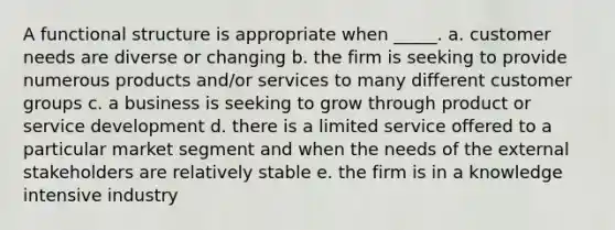 A functional structure is appropriate when _____. a. customer needs are diverse or changing b. the firm is seeking to provide numerous products and/or services to many different customer groups c. a business is seeking to grow through product or service development d. there is a limited service offered to a particular market segment and when the needs of the external stakeholders are relatively stable e. the firm is in a knowledge intensive industry