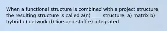 When a functional structure is combined with a project structure, the resulting structure is called a(n) ____ structure. a) matrix b) hybrid c) network d) line-and-staff e) integrated