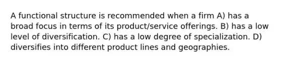 A functional structure is recommended when a firm A) has a broad focus in terms of its product/service offerings. B) has a low level of diversification. C) has a low degree of specialization. D) diversifies into different product lines and geographies.