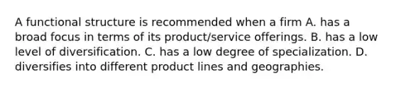 A functional structure is recommended when a firm A. has a broad focus in terms of its product/service offerings. B. has a low level of diversification. C. has a low degree of specialization. D. diversifies into different product lines and geographies.