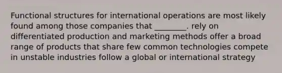 Functional structures for international operations are most likely found among those companies that ________. rely on differentiated production and marketing methods offer a broad range of products that share few common technologies compete in unstable industries follow a global or international strategy