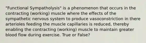 "Functional Sympatholysis" is a phenomenon that occurs in the contracting (working) muscle where the effects of the sympathetic nervous system to produce vasoconstriction in there arterioles feeding the muscle capillaries is reduced, thereby enabling the contracting (working) muscle to maintain greater blood flow during exercise. True or False?