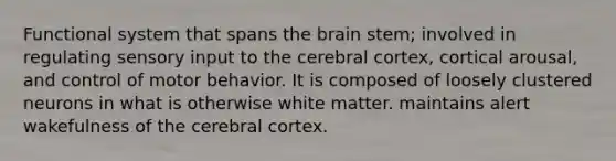 Functional system that spans the brain stem; involved in regulating sensory input to the cerebral cortex, cortical arousal, and control of motor behavior. It is composed of loosely clustered neurons in what is otherwise white matter. maintains alert wakefulness of the cerebral cortex.