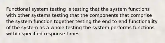 Functional system testing is testing that the system functions with other systems testing that the components that comprise the system function together testing the end to end functionality of the system as a whole testing the system performs functions within specified response times