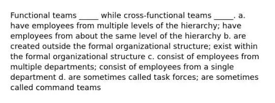 Functional teams _____ while cross-functional teams _____. a. have employees from multiple levels of the hierarchy; have employees from about the same level of the hierarchy b. are created outside the formal organizational structure; exist within the formal organizational structure c. consist of employees from multiple departments; consist of employees from a single department d. are sometimes called task forces; are sometimes called command teams