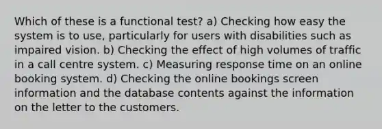 Which of these is a functional test? a) Checking how easy the system is to use, particularly for users with disabilities such as impaired vision. b) Checking the effect of high volumes of traffic in a call centre system. c) Measuring response time on an online booking system. d) Checking the online bookings screen information and the database contents against the information on the letter to the customers.