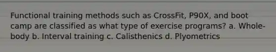 Functional training methods such as CrossFit, P90X, and boot camp are classified as what type of exercise programs? a. Whole-body b. Interval training c. Calisthenics d. Plyometrics