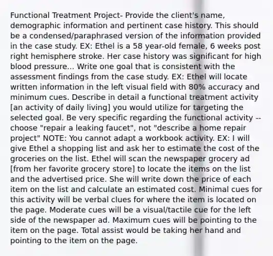 Functional Treatment Project- Provide the client's name, demographic information and pertinent case history. This should be a condensed/paraphrased version of the information provided in the case study. EX: Ethel is a 58 year-old female, 6 weeks post right hemisphere stroke. Her case history was significant for high blood pressure... Write one goal that is consistent with the assessment findings from the case study. EX: Ethel will locate written information in the left visual field with 80% accuracy and minimum cues. Describe in detail a functional treatment activity [an activity of daily living] you would utilize for targeting the selected goal. Be very specific regarding the functional activity -- choose "repair a leaking faucet", not "describe a home repair project" NOTE: You cannot adapt a workbook activity. EX: I will give Ethel a shopping list and ask her to estimate the cost of the groceries on the list. Ethel will scan the newspaper grocery ad [from her favorite grocery store] to locate the items on the list and the advertised price. She will write down the price of each item on the list and calculate an estimated cost. Minimal cues for this activity will be verbal clues for where the item is located on the page. Moderate cues will be a visual/tactile cue for the left side of the newspaper ad. Maximum cues will be pointing to the item on the page. Total assist would be taking her hand and pointing to the item on the page.