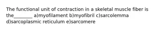 The functional unit of contraction in a skeletal muscle fiber is the________ a)myofilament b)myofibril c)sarcolemma d)sarcoplasmic reticulum e)sarcomere