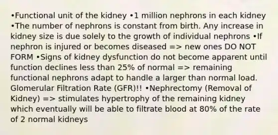 •Functional unit of the kidney •1 million nephrons in each kidney •The number of nephrons is constant from birth. Any increase in kidney size is due solely to the growth of individual nephrons •If nephron is injured or becomes diseased => new ones DO NOT FORM •Signs of kidney dysfunction do not become apparent until function declines less than 25% of normal => remaining functional nephrons adapt to handle a larger than normal load. Glomerular Filtration Rate (GFR)!! •Nephrectomy (Removal of Kidney) => stimulates hypertrophy of the remaining kidney which eventually will be able to filtrate blood at 80% of the rate of 2 normal kidneys