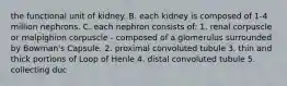 the functional unit of kidney. B. each kidney is composed of 1-4 million nephrons. C. each nephron consists of: 1. renal corpuscle or malpighion corpuscle - composed of a glomerulus surrounded by Bowman's Capsule. 2. proximal convoluted tubule 3. thin and thick portions of Loop of Henle 4. distal convoluted tubule 5. collecting duc