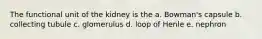 The functional unit of the kidney is the a. Bowman's capsule b. collecting tubule c. glomerulus d. loop of Henle e. nephron