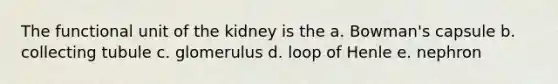 The functional unit of the kidney is the a. Bowman's capsule b. collecting tubule c. glomerulus d. loop of Henle e. nephron