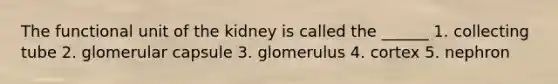 The functional unit of the kidney is called the ______ 1. collecting tube 2. glomerular capsule 3. glomerulus 4. cortex 5. nephron