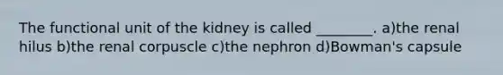 The functional unit of the kidney is called ________. a)the renal hilus b)the renal corpuscle c)the nephron d)Bowman's capsule