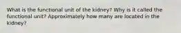 What is the functional unit of the kidney? Why is it called the functional unit? Approximately how many are located in the kidney?