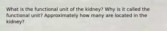 What is the functional unit of the kidney? Why is it called the functional unit? Approximately how many are located in the kidney?