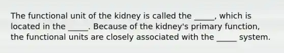 The functional unit of the kidney is called the _____, which is located in the _____. Because of the kidney's primary function, the functional units are closely associated with the _____ system.