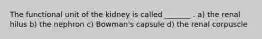 The functional unit of the kidney is called _______ . a) the renal hilus b) the nephron c) Bowman's capsule d) the renal corpuscle