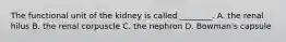 The functional unit of the kidney is called ________. A. the renal hilus B. the renal corpuscle C. the nephron D. Bowman's capsule